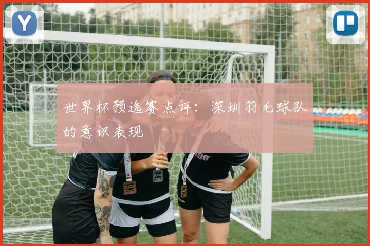 世界杯预选赛点评：深圳羽毛球队的意识表现