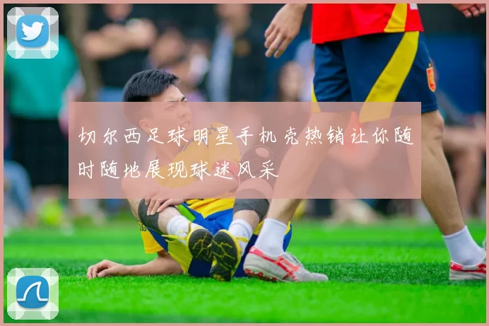 切尔西足球明星手机壳热销让你随时随地展现球迷风采