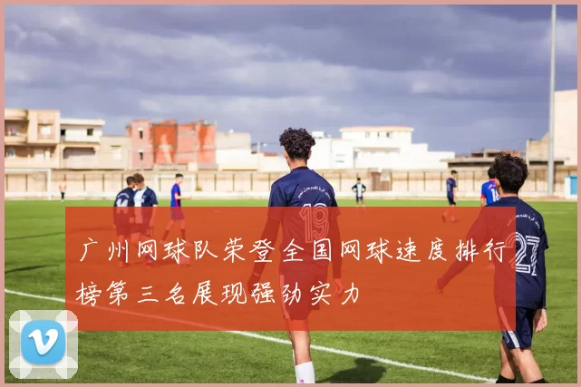 广州网球队荣登全国网球速度排行榜第三名展现强劲实力