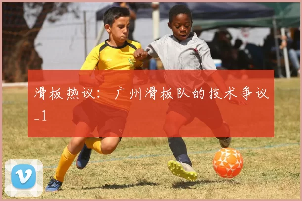 滑板热议：广州滑板队的技术争议_1