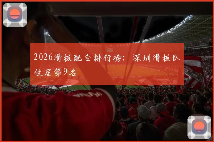 2026滑板配合排行榜：深圳滑板队位居第9名