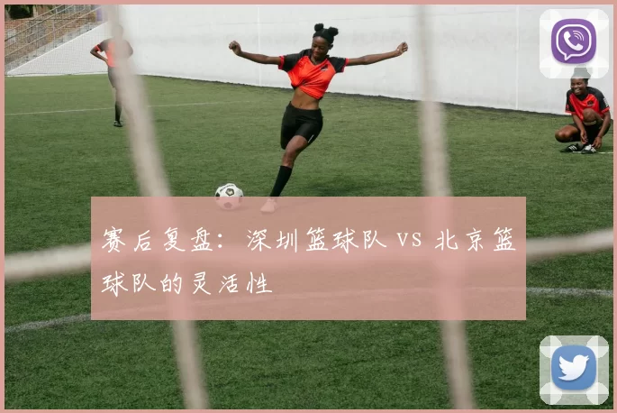 赛后复盘：深圳篮球队 vs 北京篮球队的灵活性