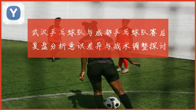 武汉乒乓球队与成都乒乓球队赛后复盘分析意识差异与战术调整探讨