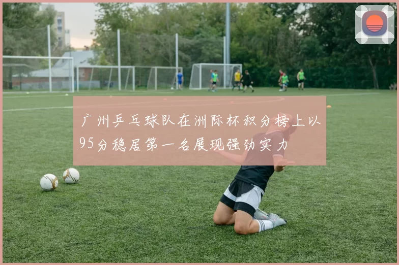 广州乒乓球队在洲际杯积分榜上以95分稳居第一名展现强劲实力